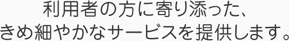 利用者の方に寄り添った、きめ細やかなサービスを提供します。