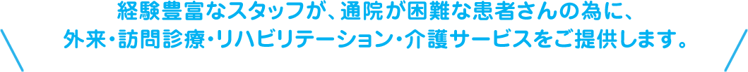 経験豊富なスタッフが、通院が困難な患者さんの為に、外来・訪問診療・リハビリテーション・介護サービスをご提供します。